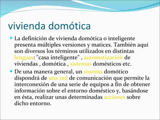 vivienda domótica La definición de vivienda domótica o inteligente presenta múltiples versiones y matices. También aquí son diversos los términos utilizados en distintas  lenguas : "casa inteligente" ,  automatización  de viviendas , domótica ,  sistemas  domésticos etc. De una manera general, un  sistema  domótico dispondrá de  una red  de comunicación que permite la interconexión de una serie de equipos a fin de obtener información sobre el entorno doméstico y, basándose en ésta, realizar unas determinadas  acciones  sobre dicho entorno. 
