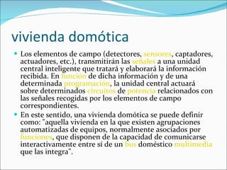 vivienda domótica Los elementos de campo (detectores,  sensores , captadores, actuadores, etc.), transmitirán las  señales  a una unidad central inteligente que tratará y elaborará la información recibida. En  función  de dicha información y de una determinada  programación , la unidad central actuará sobre determinados  circuitos  de  potencia  relacionados con las señales recogidas por los elementos de campo correspondientes. En este sentido, una vivienda domótica se puede definir como: "aquella vivienda en la que existen agrupaciones automatizadas de equipos, normalmente asociados por  funciones , que disponen de la capacidad de comunicarse interactivamente entre sí de un  bus  doméstico  multimedia  que las integra". 