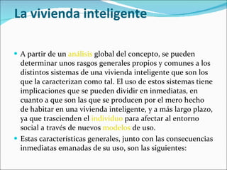 La vivienda inteligente A partir de un  análisis  global del concepto, se pueden determinar unos rasgos generales propios y comunes a los distintos sistemas de una vivienda inteligente que son los que la caracterizan como tal. El uso de estos sistemas tiene implicaciones que se pueden dividir en inmediatas, en cuanto a que son las que se producen por el mero hecho de habitar en una vivienda inteligente, y a más largo plazo, ya que trascienden el  individuo  para afectar al entorno social a través de nuevos  modelos  de uso. Estas características generales, junto con las consecuencias inmediatas emanadas de su uso, son las siguientes: 