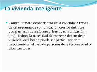 La vivienda inteligente Control remoto desde dentro de la vivienda: a través de un esquema de comunicación con los distintos equipos (mando a distancia, bus de comunicación, etc.). Reduce la necesidad de moverse dentro de la vivienda, este hecho puede ser particularmente importante en el caso de personas de la tercera edad o discapacitadas. 