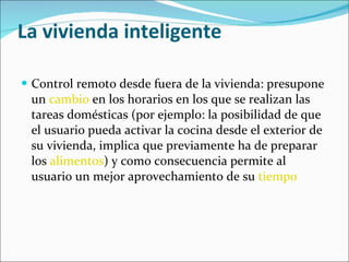 La vivienda inteligente Control remoto desde fuera de la vivienda: presupone un  cambio  en los horarios en los que se realizan las tareas domésticas (por ejemplo: la posibilidad de que el usuario pueda activar la cocina desde el exterior de su vivienda, implica que previamente ha de preparar los  alimentos ) y como consecuencia permite al usuario un mejor aprovechamiento de su  tiempo 
