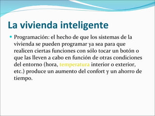 La vivienda inteligente Programación: el hecho de que los sistemas de la vivienda se pueden programar ya sea para que realicen ciertas funciones con sólo tocar un botón o que las lleven a cabo en función de otras condiciones del entorno (hora,  temperatura  interior o exterior, etc.) produce un aumento del confort y un ahorro de tiempo. 