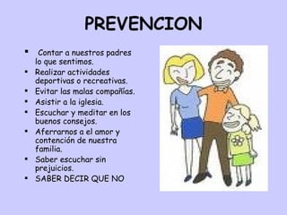 PREVENCION Contar a nuestros padres lo que sentimos. Realizar actividades deportivas o recreativas. Evitar las malas compañías. Asistir a la iglesia. Escuchar y meditar en los buenos consejos. Aferrarnos a el amor y contención de nuestra familia. Saber escuchar sin prejuicios. SABER DECIR QUE NO 