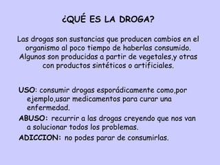 ¿QUÉ ES LA DROGA? Las drogas son sustancias que producen cambios en el organismo al poco tiempo de haberlas consumido. Algunos son producidas a partir de vegetales,y otras con productos sintéticos o artificiales. ,[object Object],[object Object],[object Object]