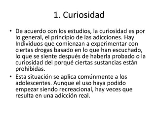 1. Curiosidad
• De acuerdo con los estudios, la curiosidad es por
lo general, el principio de las adicciones. Hay
Individuos que comienzan a experimentar con
ciertas drogas basado en lo que han escuchado,
lo que se siente después de haberla probado o la
curiosidad del porqué ciertas sustancias están
prohibidas.
• Esta situación se aplica comúnmente a los
adolescentes. Aunque el uso haya podido
empezar siendo recreacional, hay veces que
resulta en una adicción real.

 