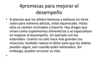 4promesas para mejorar el
desempeño
• Si piensas que los atletas famosos y exitosos no tiene
razón para volverse adictos, estás equivocado. Hasta
ellos se sienten inclinados a hacerlo. Hay drogas que
sirven como suplementos alimenticios y se especializan
en mejorar el desempeño. Un ejemplo son los
esteroides. Usarlos no sólo hace más grandes tus
músculos, también reduce el dolor para que los atletas
puedan seguir, aún cuando estén lastimados. Sin
embargo, pueden arruinar su vida.
•

 