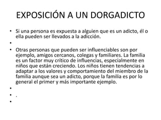 EXPOSICIÓN A UN DORGADICTO
• Si una persona es expuesta a alguien que es un adicto, él o
ella pueden ser llevados a la adicción.
•
• Otras personas que pueden ser influenciables son por
ejemplo, amigos cercanos, colegas y familiares. La familia
es un factor muy crítico de influencias, especialmente en
niños que están creciendo. Los niños tienen tendencias a
adaptar a los valores y comportamiento del miembro de la
familia aunque sea un adicto, porque la familia es por lo
general el primer y más importante ejemplo.
•
• .
•

 