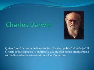 Quien fundó la teoría de la evolución. En 1850 publicó el trabajo “El
Origen de las Especies” y enfatizó la adaptación de los organismos a
su medio ambiente a través de la selección natural.
 