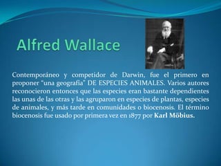 Contemporáneo y competidor de Darwin, fue el primero en
proponer “una geografía” DE ESPECIES ANIMALES. Varios autores
reconocieron entonces que las especies eran bastante dependientes
las unas de las otras y las agruparon en especies de plantas, especies
de animales, y más tarde en comunidades o biocenosis. El término
biocenosis fue usado por primera vez en 1877 por Karl Möbius.
 