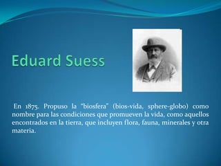 En 1875. Propuso la “biosfera” (bios-vida, sphere-globo) como
nombre para las condiciones que promueven la vida, como aquellos
encontrados en la tierra, que incluyen flora, fauna, minerales y otra
materia.
 