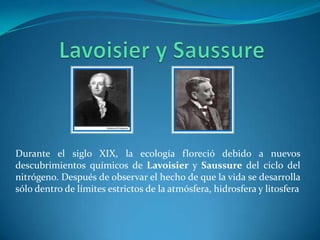 Durante el siglo XIX, la ecología floreció debido a nuevos
descubrimientos químicos de Lavoisier y Saussure del ciclo del
nitrógeno. Después de observar el hecho de que la vida se desarrolla
sólo dentro de límites estrictos de la atmósfera, hidrosfera y litosfera
 