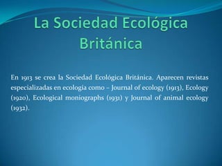En 1913 se crea la Sociedad Ecológica Británica. Aparecen revistas
especializadas en ecología como – Journal of ecology (1913), Ecology
(1920), Ecological moniographs (1931) y Journal of animal ecology
(1932).
 