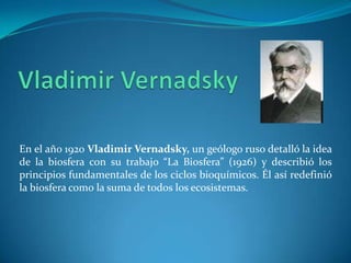 En el año 1920 Vladimir Vernadsky, un geólogo ruso detalló la idea
de la biosfera con su trabajo “La Biosfera” (1926) y describió los
principios fundamentales de los ciclos bioquímicos. Él así redefinió
la biosfera como la suma de todos los ecosistemas.
 