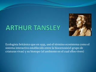 Ecologista británico que en 1935, usó el término ecosistema como el
sistema interactivo establecido entre la biocenosis(el grupo de
criaturas vivas) y su biotopo (el ambiente en el cual ellos viven)
 