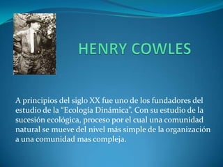 A principios del siglo XX fue uno de los fundadores del
estudio de la “Ecología Dinámica”. Con su estudio de la
sucesión ecológica, proceso por el cual una comunidad
natural se mueve del nivel más simple de la organización
a una comunidad mas compleja.
 