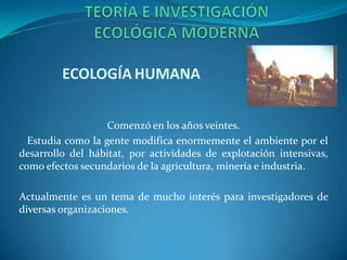 ECOLOGÍA HUMANA


                   Comenzó en los años veintes.
  Estudia como la gente modifica enormemente el ambiente por el
desarrollo del hábitat, por actividades de explotación intensivas,
como efectos secundarios de la agricultura, minería e industria.

Actualmente es un tema de mucho interés para investigadores de
diversas organizaciones.
 