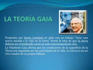 Propuesta por James Lovelock en 1969 con su trabajo “Gaia: una
nueva mirada a la vida en la tierra” formó la idea de que la tierra
debería ser considerada como un solo macroorganismo vivo.
La Hipótesis Gaia afirma que las condiciones de la superficie de la
Tierra son reguladas por las actividades de la vida. La tierra es un ser
vivo creador de su propio hábitat.
 