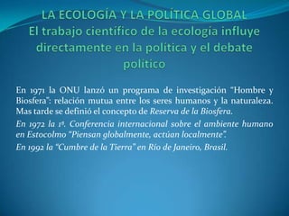 En 1971 la ONU lanzó un programa de investigación “Hombre y
Biosfera”: relación mutua entre los seres humanos y la naturaleza.
Mas tarde se definió el concepto de Reserva de la Biosfera.
En 1972 la 1ª. Conferencia internacional sobre el ambiente humano
en Estocolmo “Piensan globalmente, actúan localmente”.
En 1992 la “Cumbre de la Tierra” en Río de Janeiro, Brasil.
 