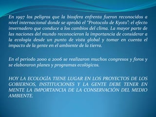 En 1997 los peligros que la biosfera enfrenta fueron reconocidos a
nivel internacional donde se aprobó el “Protocolo de Kyoto”: el efecto
invernadero que conduce a los cambios del clima. La mayor parte de
las naciones del mundo reconocieron la importancia de considerar a
la ecología desde un punto de vista global y tomar en cuenta el
impacto de la gente en el ambiente de la tierra.

En el periodo 2000 a 2006 se realizaron muchos congresos y foros y
se elaboraron planes y programas ecológicos.

HOY LA ECOLOGÍA TIENE LUGAR EN LOS PROYECTOS DE LOS
GOBIERNOS, INSTITUCIONES Y LA GENTE DEBE TENER EN
MENTE LA IMPORTANCIA DE LA CONSERVACIÓN DEL MEDIO
AMBIENTE.
 