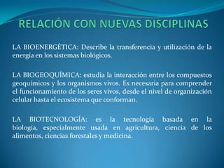 LA BIOENERGÉTICA: Describe la transferencia y utilización de la
energía en los sistemas biológicos.

LA BIOGEOQUÍMICA: estudia la interacción entre los compuestos
geoquímicos y los organismos vivos. Es necesaria para comprender
el funcionamiento de los seres vivos, desde el nivel de organización
celular hasta el ecosistema que conforman.

LA BIOTECNOLOGÍA: es la tecnología basada en la
biología, especialmente usada en agricultura, ciencia de los
alimentos, ciencias forestales y medicina.
 
