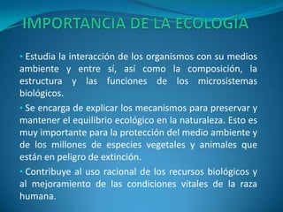 • Estudia la interacción de los organismos con su medios
ambiente y entre sí, así como la composición, la
estructura y las funciones de los microsistemas
biológicos.
• Se encarga de explicar los mecanismos para preservar y
mantener el equilibrio ecológico en la naturaleza. Esto es
muy importante para la protección del medio ambiente y
de los millones de especies vegetales y animales que
están en peligro de extinción.
• Contribuye al uso racional de los recursos biológicos y
al mejoramiento de las condiciones vitales de la raza
humana.
 