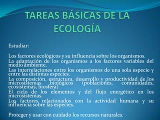 Estudiar:
Los factores ecológicos y su influencia sobre los organismos.
La adaptación de los organismos a los factores variables del
medio ambiente.
Las interrelaciones entre los organismos de una sola especie y
entre las distintas especies.
La composición, estructura, desarrollo y productividad de los
microsistemas       biológicos    (poblaciones,    comunidades,
ecosistemas, biosfera)
El ciclo de los elementos y del flujo energético en los
microsistemas.
Los factores relacionados con la actividad humana y su
influencia sobre las especies.
Proteger y usar con cuidado los recursos naturales.
 