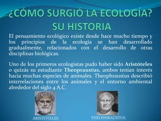 El pensamiento ecológico existe desde hace mucho tiempo y
los principios de la ecología se han desarrollado
gradualmente, relacionados con el desarrollo de otras
disciplinas biológicas.
Uno de los primeros ecologistas pudo haber sido Aristóteles
o quizás su estudiante Theopraustus, ambos tenían interés
hacia muchas especies de animales. Theophraustus describió
interrelaciones entre los animales y el entorno ambiental
alrededor del siglo 4 A.C.




         ARISTÓTELES             THEOPHRAUSTUS
 