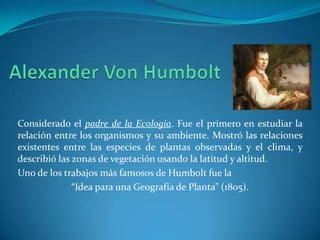 Considerado el padre de la Ecología. Fue el primero en estudiar la
relación entre los organismos y su ambiente. Mostró las relaciones
existentes entre las especies de plantas observadas y el clima, y
describió las zonas de vegetación usando la latitud y altitud.
Uno de los trabajos más famosos de Humbolt fue la
              “Idea para una Geografía de Planta” (1805).
 