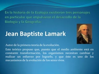 Jean Baptiste Lamark
Autor de la primera teoría de la evolución.
Este teórico propuso que, puesto que el medio ambiente está en
constante transformación, los organismos necesitan cambiar y
realizar un esfuerzo por lograrlo, y que éste es uno de los
mecanismos de la evolución de los seres vivos.
 