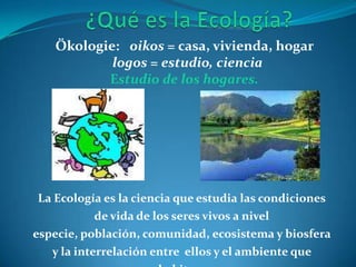 Ökologie: oikos = casa, vivienda, hogar
           logos = estudio, ciencia
          Estudio de los hogares.




La Ecología es la ciencia que estudia las condiciones
          de vida de los seres vivos a nivel
especie, población, comunidad, ecosistema y biosfera
   y la interrelación entre ellos y el ambiente que
 