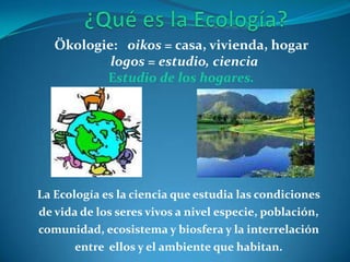 ¿Qué es la Ecología? Ökologie:   oikos = casa, vivienda, hogar    logos = estudio, ciencia  Estudio de los hogares. La Ecología es la ciencia que estudia las condiciones  de vida de los seres vivos a nivel especie, población, comunidad, ecosistema y biosfera y la interrelación entre  ellos y el ambiente que habitan.  