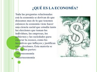 ¿QUÉ ES LA ECONOMÍA? Toda las preguntas relacionadas con la economía se derivan de que deseamos mas de lo que tenemos entonces la economía viene hacer una ciencia social que estudia tanto las elecciones que toman los individuos, las empresas, los gobiernos y las sociedades para encarar la escasez, como los incentivos que influyen y justifican estas elecciones. Esta materia se div. en dos partes: -Microeconomía -Macroeconomía 