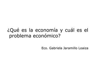 ¿Qué es la economía y cuál es el
 problema económico?

             Eco. Gabriela Jaramillo Loaiza
 