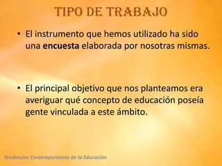 Tipo de trabajo
     • El instrumento que hemos utilizado ha sido
       una encuesta elaborada por nosotras mismas.



     • El principal objetivo que nos planteamos era
       averiguar qué concepto de educación poseía
       gente vinculada a este ámbito.



Tendencias Contemporáneas de la Educación
 