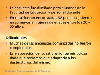 • La encuesta fue diseñada para alumnos de la
   Facultad de Educación y personal docente.
 • En total fueron encuestadas 32 personas, siendo
   en su mayoría mujeres de edades entre los 20 y
   22 años.

 Dificultades
 • Muchas de las encuestas comenzadas no fueron
   completadas.
 • La elaboración del cuestionario fue minuciosa
   dado que teníamos que adaptarlo a los
   destinatarios del mismo.
Tendencias Contemporáneas de la Educación
 