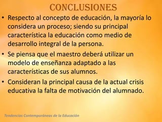 Conclusiones
• Respecto al concepto de educación, la mayoría lo
  considera un proceso; siendo su principal
  característica la educación como medio de
  desarrollo integral de la persona.
• Se piensa que el maestro deberá utilizar un
  modelo de enseñanza adaptado a las
  características de sus alumnos.
• Consideran la principal causa de la actual crisis
  educativa la falta de motivación del alumnado.


Tendencias Contemporáneas de la Educación
 