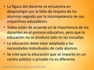 • La figura del docente se encuentra en
   desprestigio por la falta de respeto de los
   alumnos seguido por la incompetencia de sus
   respectivos educadores.
 • Todos están de acuerdo en la importancia de los
   docentes en el proceso educativo, pero que la
   educación no se produce solo en las escuelas.
 • La educación debe estar adaptada a las
   necesidades individuales de cada alumno.
 • Se cree que la educación que se imparte en un
   centro público o privado no es diferente.
Tendencias Contemporáneas de la Educación
 