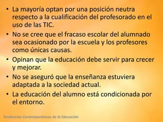 • La mayoría optan por una posición neutra
   respecto a la cualificación del profesorado en el
   uso de las TIC.
 • No se cree que el fracaso escolar del alumnado
   sea ocasionado por la escuela y los profesores
   como únicas causas.
 • Opinan que la educación debe servir para crecer
   y mejorar.
 • No se aseguró que la enseñanza estuviera
   adaptada a la sociedad actual.
 • La educación del alumno está condicionada por
   el entorno.
Tendencias Contemporáneas de la Educación
 