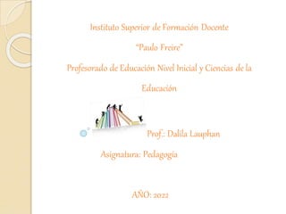 Instituto Superior de Formación Docente
“Paulo Freire”
Profesorado de Educación Nivel Inicial y Ciencias de la
Educación
Prof.: Dalila Lauphan
Asignatura: Pedagogía
AÑO: 2022
 