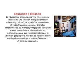 Educación a distanciaLa educación a distancia apareció en el contexto social como una solución a los problemas de cobertura y calidad que aquejaban a un número elevado de personas, quienes deseaban beneficiarse de los avances pedagógicos, científicos y técnicos que habían alcanzado ciertas instituciones, pero que eran inaccesibles por la ubicación geográfica o bien por los elevados costos que implicaba un desplazamiento frecuente o definitivo a esas sedes. 