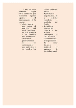A raíz de estos
problemas surgen
varias corrientes que
cuestionan algunos
aspectos del
funcionamiento de la
escuela:
- Conservadora:
que critica el
descenso del
nivel académico,
lo cual perjudica
a los alumnos
más aventajados.
- Humanista:
preponderancia
de los
conocimientos
más aplicativos y
se pierden los
valores culturales
básicos.
- Neomarxista:
perpetuación de
la sociedad
capitalista e
ideología del
Estado.
- Tecnológica:
marginación
respecto a los
avances
tecnológicos y
falta de calidad.
- Descolarizadora:
monopolización
del saber
(intereses
políticos) y
amenaza la
libertad personal.
 