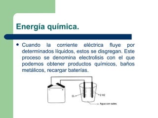 Energía química. Cuando la corriente eléctrica fluye por determinados líquidos, estos se disgregan. Este proceso se denomina electrolisis con el que podemos obtener productos químicos, baños metálicos, recargar baterías. 
