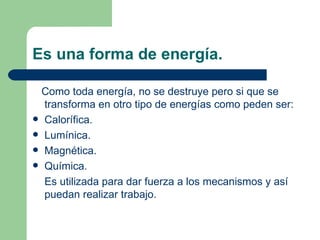 Es una forma de energía. Como toda energía, no se destruye pero si que se transforma en otro tipo de energías como peden ser: Calorífica. Lumínica. Magnética. Química. Es utilizada para dar fuerza a los mecanismos y así puedan realizar trabajo. 
