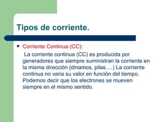 Tipos de corriente. Corriente Continua (CC): La corriente continua (CC) es producida por generadores que siempre suministran la corriente en la misma dirección (dinamos, pilas….) La corriente continua no varia su valor en función del tiempo. Podemos decir que los electrones se mueven siempre en el mismo sentido. 