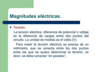 Magnitudes eléctricas. Tensión: La tensión eléctrica, diferencia de potencial o voltaje es la diferencia de cargas entre dos puntos del circuito. La unidad de medida es el voltio (V). Para medir la tensión eléctrica se precisa de un voltímetro, que se conecta entre los dos puntos entre los que se quiere determinar la tensión, es decir, se debe conectar “en paralelo”. 