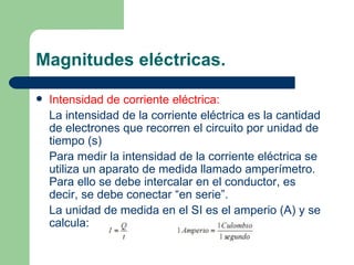 Magnitudes eléctricas. Intensidad de corriente eléctrica: La intensidad de la corriente eléctrica es la cantidad de electrones que recorren el circuito por unidad de tiempo (s) Para medir la intensidad de la corriente eléctrica se utiliza un aparato de medida llamado amperímetro. Para ello se debe intercalar en el conductor, es decir, se debe conectar “en serie”. La unidad de medida en el SI es el amperio (A) y se calcula: 