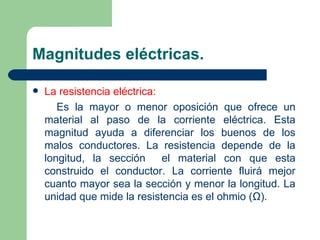 Magnitudes eléctricas. La resistencia eléctrica: Es la mayor o menor oposición que ofrece un material al paso de la corriente eléctrica. Esta magnitud ayuda a diferenciar los buenos de los malos conductores. La resistencia depende de la longitud, la sección  el material con que esta construido el conductor. La corriente fluirá mejor cuanto mayor sea la sección y menor la longitud. La unidad que mide la resistencia es el ohmio (Ω). 