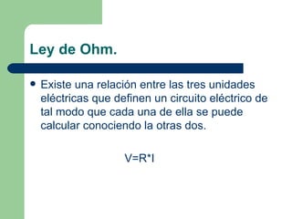 Ley de Ohm. Existe una relación entre las tres unidades eléctricas que definen un circuito eléctrico de tal modo que cada una de ella se puede calcular conociendo la otras dos. V=R*I 