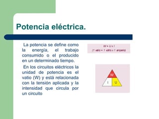 Potencia eléctrica. La potencia se define como la energía, el trabajo consumido o el producido en un determinado tiempo. En los circuitos eléctricos la unidad de potencia es el vatio (W) y está relacionada con la tensión aplicada y la intensidad que circula por un circuito 