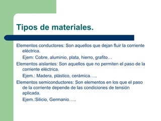 Tipos de materiales. Elementos conductores: Son aquellos que dejan fluir la corriente eléctrica. Ejem: Cobre, aluminio, plata, hierro, grafito… Elementos aislantes: Son aquellos que no permiten el paso de la corriente eléctrica. Ejem.: Madera, plástico, cerámica….. Elementos semiconductores: Son elementos en los que el paso de la corriente depende de las condiciones de tensión aplicada. Ejem.:Silicio, Germanio….. 